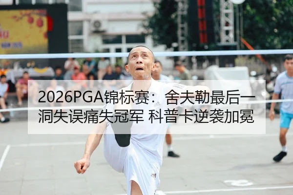 2026PGA锦标赛：舍夫勒最后一洞失误痛失冠军 科普卡逆袭加冕